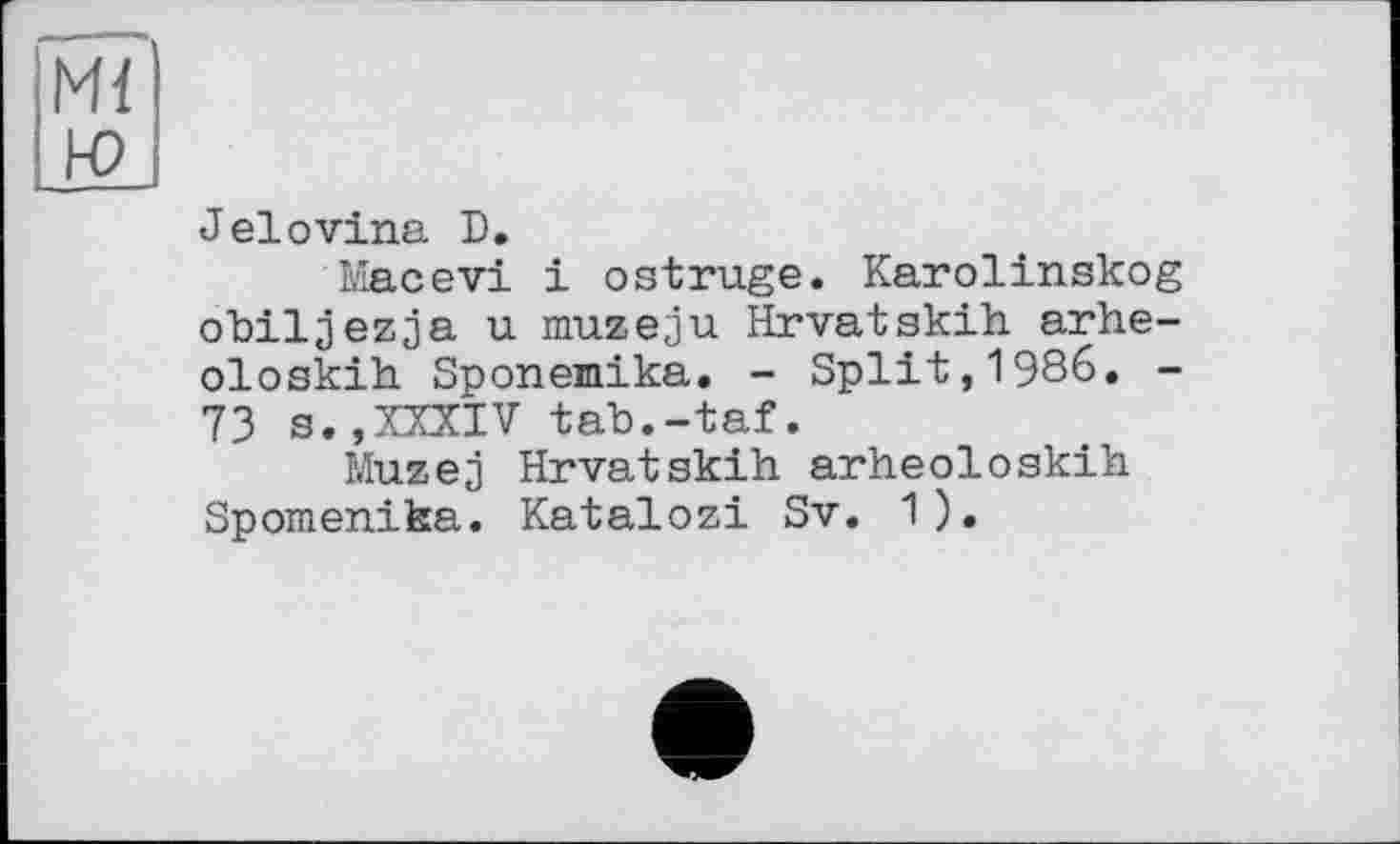 ﻿Ml ю
Jelоvina D.
Macevi і ostruge. Karolinskog obiljezja u muzeju Hrvatskih arhe-oloskih Sponепіка. - Split,1986. -73 s.,XXXIV tab.-taf.
Muzej Hrvatskih arheoloskih Spomenika. Katalozi Sv. 1).